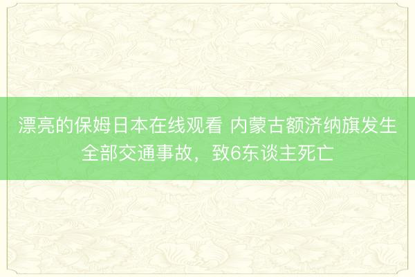 漂亮的保姆日本在线观看 内蒙古额济纳旗发生全部交通事故，致6东谈主死亡