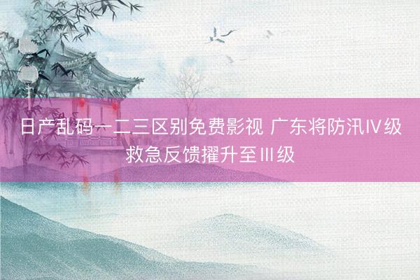 日产乱码一二三区别免费影视 广东将防汛Ⅳ级救急反馈擢升至Ⅲ级