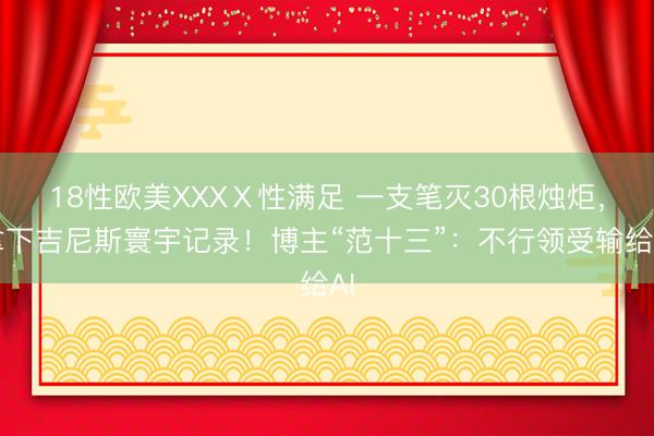 18性欧美XXXⅩ性满足 一支笔灭30根烛炬，拿下吉尼斯寰宇记录！博主“范十三”：不行领受输给AI