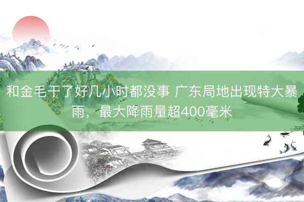 和金毛干了好几小时都没事 广东局地出现特大暴雨，最大降雨量超400毫米