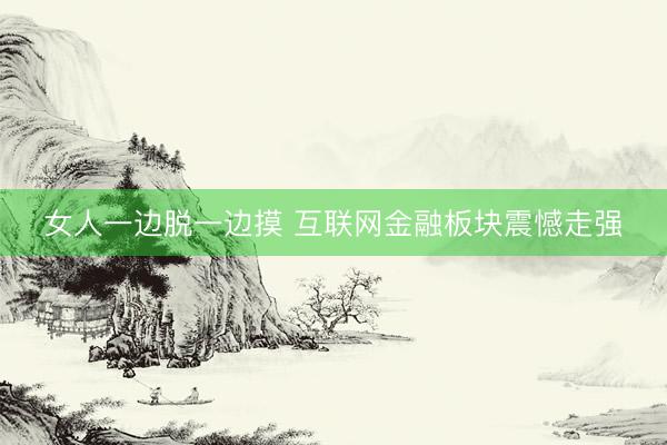 女人一边脱一边摸 互联网金融板块震憾走强