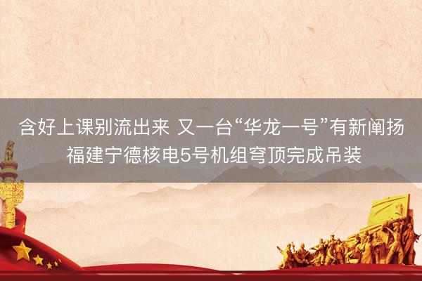 含好上课别流出来 又一台“华龙一号”有新阐扬 福建宁德核电5号机组穹顶完成吊装