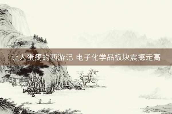让人蛋疼的西游记 电子化学品板块震撼走高
