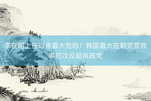 李在明上任以来最大危险！韩国最大在朝党营救率初次反超执政党
