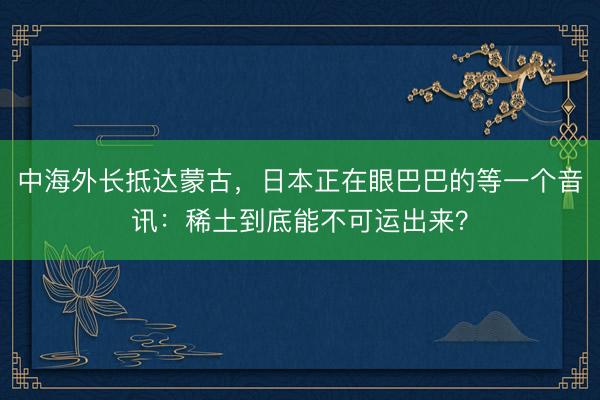 中海外长抵达蒙古，日本正在眼巴巴的等一个音讯：稀土到底能不可运出来？