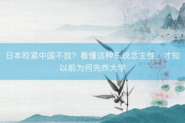日本咬紧中国不放？看懂这种东说念主性，才知以前为何先炸大学