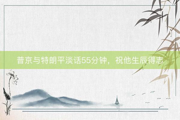 普京与特朗平淡话55分钟，祝他生辰得志