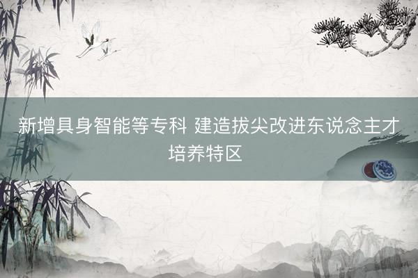 新增具身智能等专科 建造拔尖改进东说念主才培养特区 