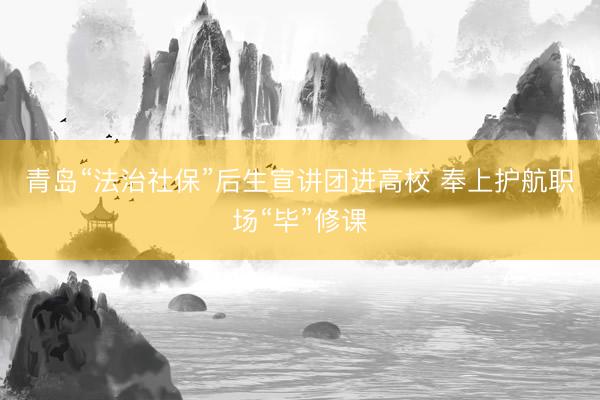 青岛“法治社保”后生宣讲团进高校 奉上护航职场“毕”修课