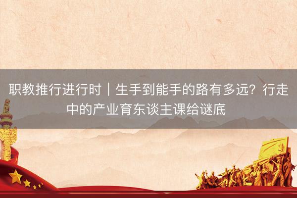 职教推行进行时｜生手到能手的路有多远？行走中的产业育东谈主课给谜底 