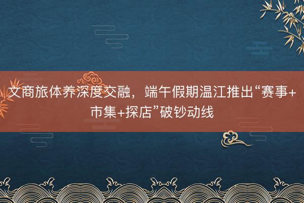 文商旅体养深度交融,端午假期温江推出“赛事+市集+探店”破钞动线