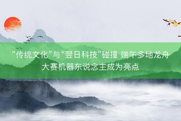“传统文化”与“翌日科技”碰撞 端午多地龙舟大赛机器东说念主成为亮点