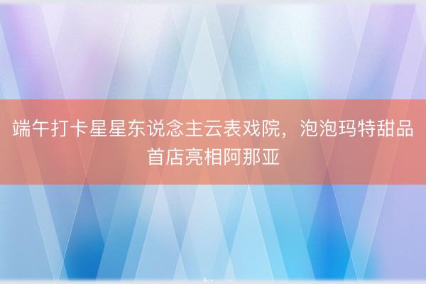 端午打卡星星东说念主云表戏院，泡泡玛特甜品首店亮相阿那亚