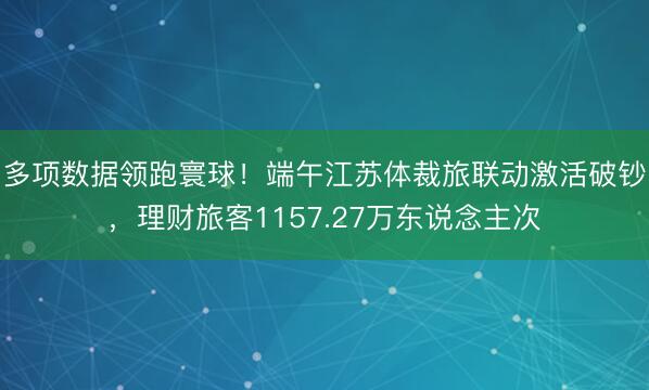 多项数据领跑寰球！端午江苏体裁旅联动激活破钞，理财旅客1157.27万东说念主次