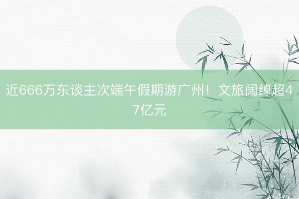 近666万东谈主次端午假期游广州！文旅阔绰超47亿元