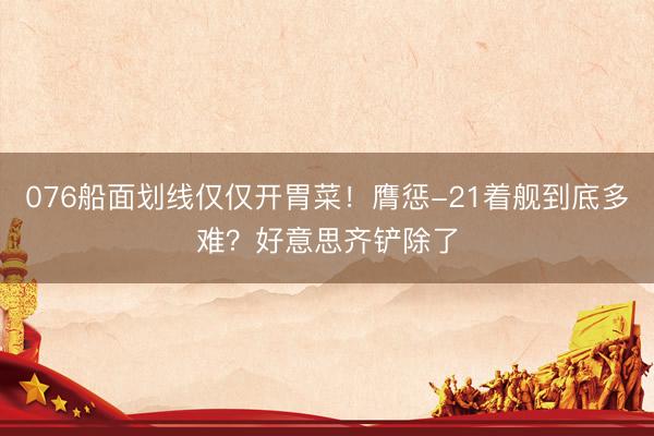 076船面划线仅仅开胃菜！膺惩-21着舰到底多难？好意思齐铲除了