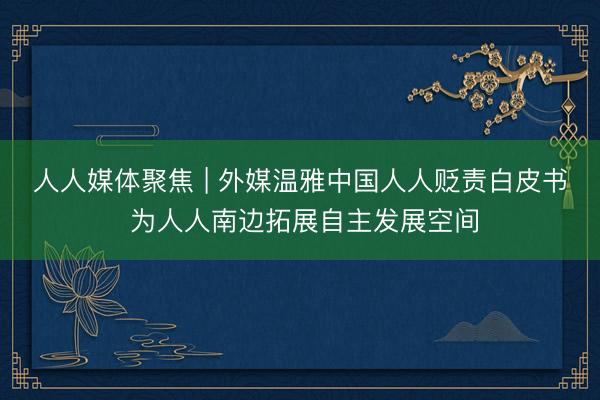 人人媒体聚焦 | 外媒温雅中国人人贬责白皮书 为人人南边拓展自主发展空间