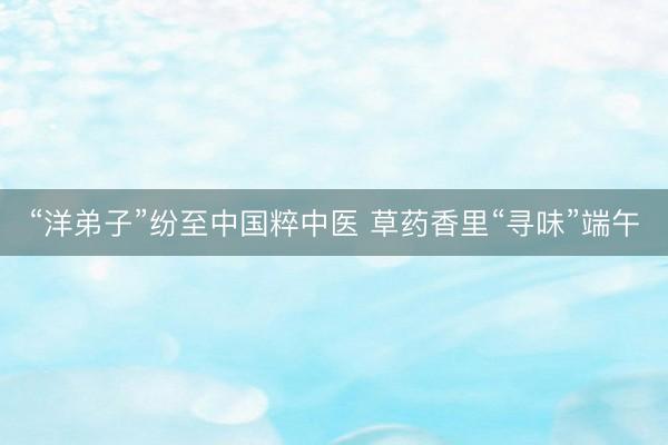 “洋弟子”纷至中国粹中医 草药香里“寻味”端午