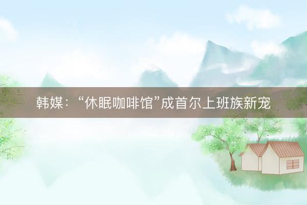 韩媒：“休眠咖啡馆”成首尔上班族新宠